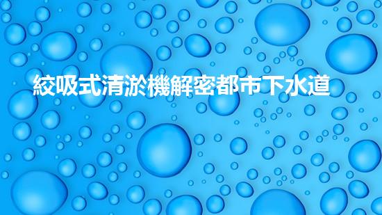絞吸式清淤機解密都市下水道：深度揭秘都市清淤工程現(xiàn)狀！